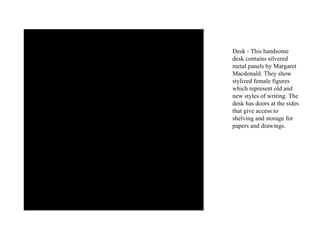 Desk - This handsome desk contains silvered metal panels by Margaret Macdonald. They show stylized female figures which represent old and new styles of writing. The desk has doors at the sides that give access to shelving and storage for papers and drawings. 