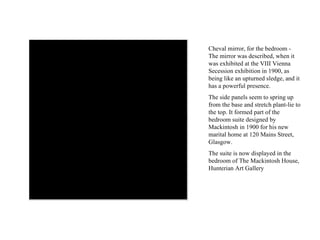 Cheval mirror, for the bedroom - The mirror was described, when it was exhibited at the VIII Vienna Secession exhibition in 1900, as being like an upturned sledge, and it has a powerful presence.  The side panels seem to spring up from the base and stretch plant-lie to the top. It formed part of the bedroom suite designed by Mackintosh in 1900 for his new marital home at 120 Mains Street, Glasgow.  The suite is now displayed in the bedroom of The Mackintosh House, Hunterian Art Gallery 
