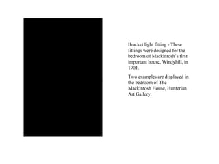 Bracket light fitting - These fittings were designed for the bedroom of Mackintosh’s first important house, Windyhill, in 1901.  Two examples are displayed in the bedroom of The Mackintosh House, Hunterian Art Gallery. 