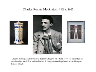 Charles Rennie Mackintosh  1868 to 1927 Charles Rennie Mackintosh was born in Glasgow on 7 June 1868. He trained as an architect in a local firm and studied art & design at evening classes at the Glasgow School of Art. 