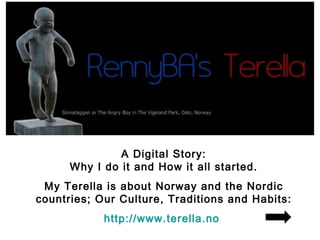 A Digital Story:
      Why I do it and How it all started.
 My Terella is about Norway and the Nordic
countries; Our Culture, Traditions and Habits:
            http://www.terella.no
 