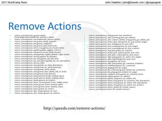 Remove Actionsremove_action(activate_genesis-simple-hooks/plugin.php,simplehooks_activation_check);remove_action(genesis_init,simplehooks_execute_hooks);remove_action(genesis_init,genesis_theme_support);remove_action(genesis_init,genesis_constants);remove_action(genesis_init,genesis_load_framework);remove_action(genesis_before_loop,genesis_do_breadcrumbs);remove_action(genesis_upgrade,genesis_upgrade_redirect);remove_action(genesis_init,genesis_create_initial_layouts);remove_action(genesis_setup,genesis_register_default_widget_areas);remove_action(genesis_doctype,genesis_do_doctype);remove_action(genesis_site_title,genesis_seo_site_title);remove_action(genesis_site_description,genesis_seo_site_description);remove_action(genesis_title,wp_title);remove_action(genesis_meta,genesis_seo_meta_description);remove_action(genesis_meta,genesis_seo_meta_keywords);remove_action(genesis_meta,genesis_robots_meta);remove_action(genesis_meta,genesis_show_theme_info_in_head);remove_action(genesis_meta,genesis_load_favicon);remove_action(genesis_header,genesis_header_markup_open);remove_action(genesis_header,genesis_header_markup_close);remove_action(genesis_header,genesis_do_header);remove_action(genesis_before_footer,genesis_footer_widget_areas);remove_action(genesis_footer,genesis_footer_markup_open);remove_action(genesis_footer,genesis_footer_markup_close);remove_action(genesis_footer,genesis_do_footer);remove_action(genesis_after_header,genesis_do_nav);remove_action(genesis_after_header,genesis_do_subnav);remove_action(genesis_meta,genesis_load_stylesheet);remove_action(genesis_after_content,genesis_get_sidebar);remove_action(genesis_after_content_sidebar_wrap,genesis_get_sidebar_alt);remove_action(genesis_before_post_title,genesis_do_post_format_image);remove_action(genesis_post_title,genesis_do_post_title);remove_action(genesis_post_content,genesis_do_post_image);remove_action(genesis_post_content,genesis_do_post_content);remove_action(genesis_loop_else,genesis_do_noposts);remove_action(genesis_before_post_content,genesis_post_info);remove_action(genesis_after_post_content,genesis_post_meta);remove_action(genesis_after_post,genesis_do_author_box_single);remove_action(genesis_after_endwhile,genesis_posts_nav);remove_action(genesis_loop,genesis_do_loop);remove_action(genesis_after_post,genesis_get_comments_template);remove_action(genesis_comments,genesis_do_comments);remove_action(genesis_pings,genesis_do_pings);remove_action(genesis_list_comments,genesis_default_list_comments);remove_action(genesis_list_pings,genesis_default_list_pings);remove_action(genesis_comment_form,genesis_do_comment_form);remove_action(genesis_sidebar,genesis_do_sidebar);remove_action(genesis_sidebar_alt,genesis_do_sidebar_alt);remove_action(genesis_before_loop,genesis_do_taxonomy_title_description);remove_action(genesis_before_loop,genesis_do_author_title_description);remove_action(genesis_before_loop,genesis_do_author_box_archive);remove_action(genesis_before_header,ifb_include_topnav);remove_action(genesis_footer,ifb_include_footnav);http://9seeds.com/remove-actions/