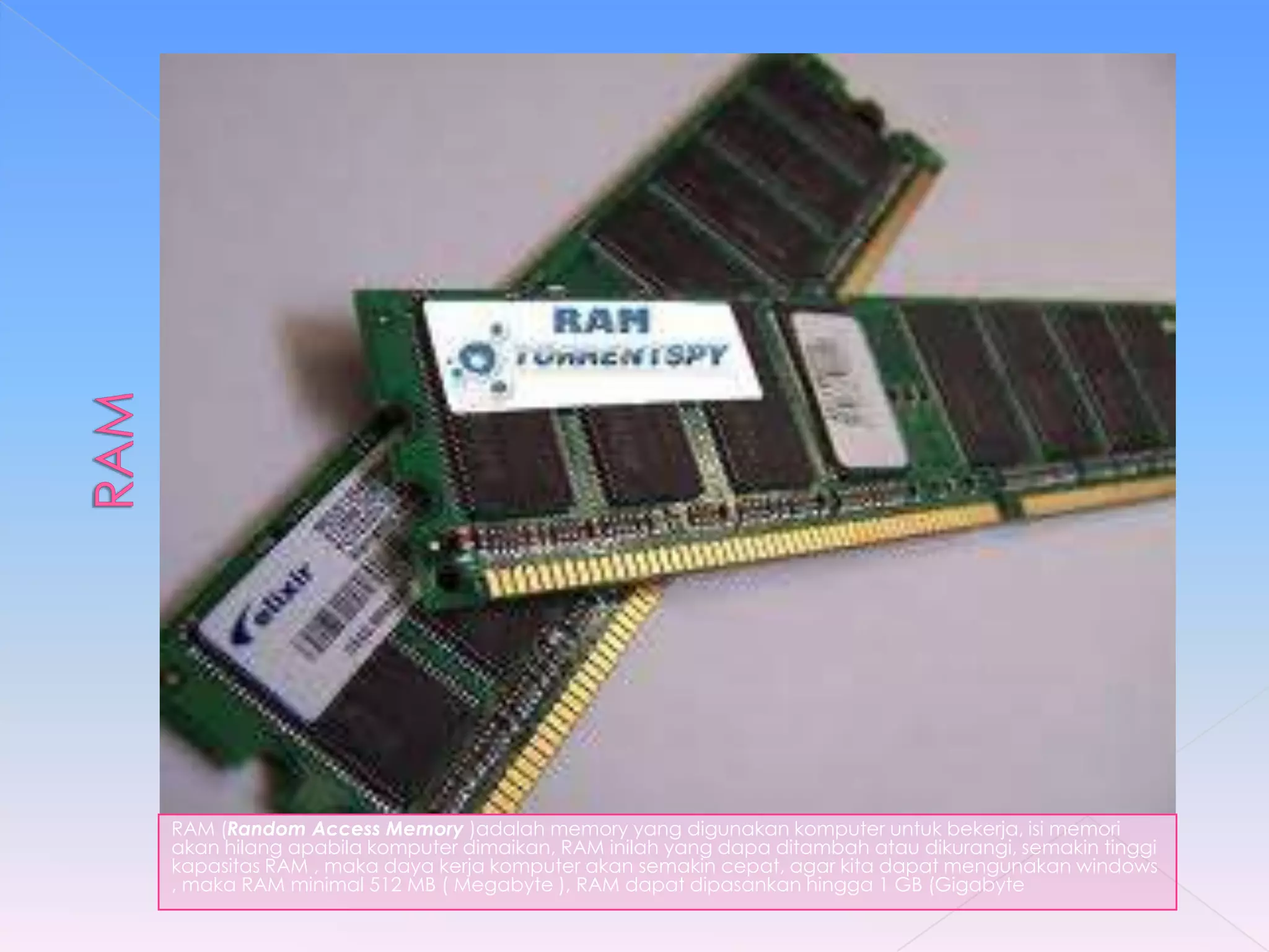 RAM (Random Access Memory )adalah memory yang digunakan komputer untuk bekerja, isi memori
akan hilang apabila komputer dimaikan, RAM inilah yang dapa ditambah atau dikurangi, semakin tinggi
kapasitas RAM , maka daya kerja komputer akan semakin cepat, agar kita dapat mengunakan windows
, maka RAM minimal 512 MB ( Megabyte ), RAM dapat dipasankan hingga 1 GB (Gigabyte
 