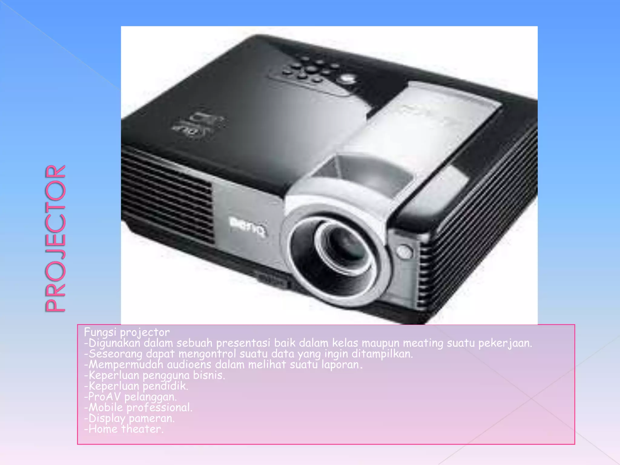 Fungsi projector
-Digunakan dalam sebuah presentasi baik dalam kelas maupun meating suatu pekerjaan.
-Seseorang dapat mengontrol suatu data yang ingin ditampilkan.
-Mempermudah audioens dalam melihat suatu laporan.
-Keperluan pengguna bisnis.
-Keperluan pendidik.
-ProAV pelanggan.
-Mobile professional.
-Display pameran.
-Home theater.
 