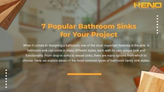 7 Popular Bathroom Sinks
for Your Project
When it comes to designing a bathroom, one of the most important features is the sink. A
bathroom sink can come in many different styles, each with its own unique look and
functionality. From drop-in sinks to vessel sinks, there are many options from which to
choose. Here, we explore seven of the most common types of bathroom vanity sink styles.
 