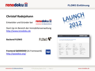 FLOW3 Einführung



Christof Rodejohann
Entwickler und Gründer bei

Start-Up im Bereich der Immobilienverwaltung
http://www.renodoku.de


Backend FLOW3



Frontend QOOXDOO (JS Framework)
http://qooxdoo.org/




                        TYPO3Camp Berlin 2012 / Folie: 2
 