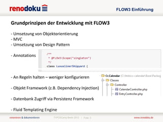 FLOW3 Einführung


Grundprinzipen der Entwicklung mit FLOW3
- Umsetzung von Objektorientierung
- MVC
- Umsetzung von Design Pattern

- Annotations



- An Regeln halten – weniger konfigurieren

- Objekt Framework (z.B. Dependency Injection)

- Datenbank Zugriff via Persistenz Framework

- Fluid Templating Engine
                       TYPO3Camp Berlin 2012 / Folie: 3
 