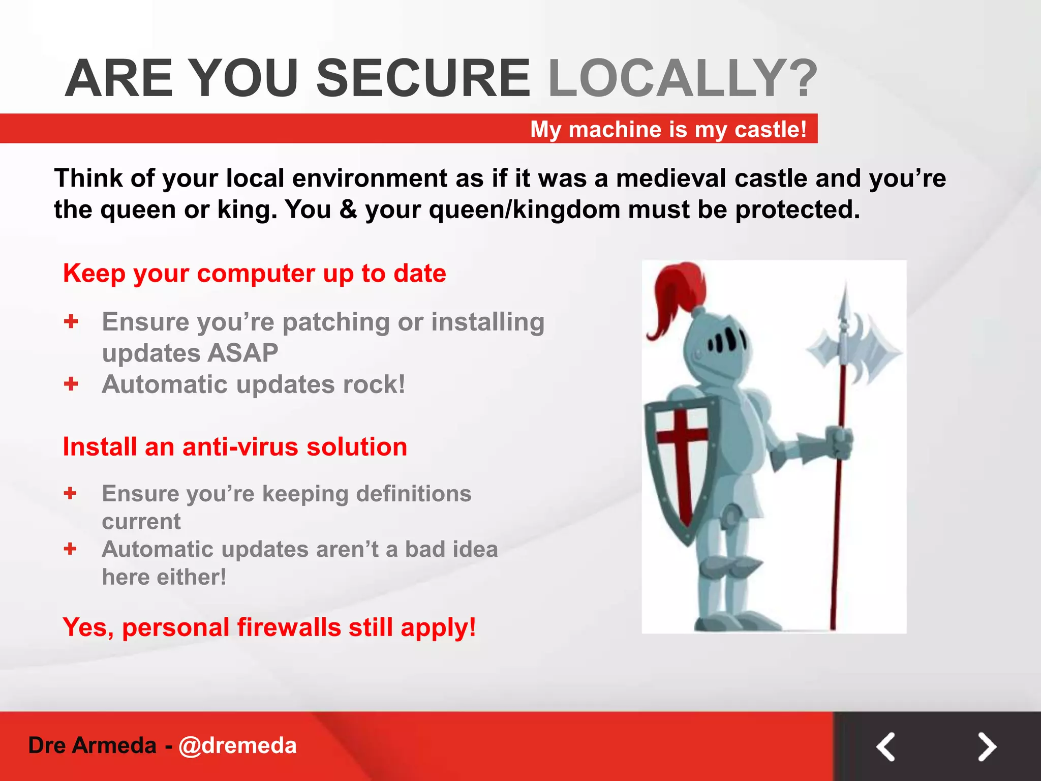 ARE YOU SECURE LOCALLY?My machine is my castle!Think of your local environment as if it was a medieval castle and you’re the queen or king. You & your queen/kingdom must be protected.Keep your computer up to dateEnsure you’re patching or installing updates ASAP
