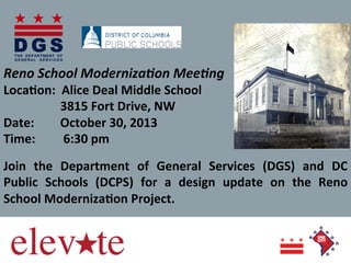Reno	
  School	
  Moderniza0on	
  Mee0ng	
  	
  	
  

Loca%on:	
  	
  Alice	
  Deal	
  Middle	
  School	
   	
  	
  	
  	
  	
  	
  	
  	
  	
  	
  	
  	
  	
  
	
  	
  	
  	
  	
  	
  	
  	
  3815	
  Fort	
  Drive,	
  NW	
  
Date:	
  	
  	
  	
  	
  	
  	
  	
  October	
  30,	
  2013	
  
Time:	
  	
  	
  	
  	
  	
  	
  	
  	
  6:30	
  pm	
  
	
  
Join	
   the	
   Department	
   of	
   General	
   Services	
   (DGS)	
   and	
   DC	
  
Public	
   Schools	
   (DCPS)	
   for	
   a	
   design	
   update	
   on	
   the	
   Reno	
  
School	
  Moderniza%on	
  Project.	
  	
  	
  
	
  
	
  
	
  
	
  

 