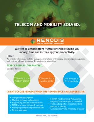 TELECOM AND MOBILITY SOLVED.
We free IT Leaders from frustrations while saving you
money, time and increasing your productivity.
HOW?
We optimize telecom and mobility management for clients by leveraging innovative process, purpose-
built systems, talented people and deep industry relationships.
renodis.com / 651.556.1200
• Complex mobility plans
• Multiple invoices and projects
• Negotiating best-in-class contracts
• MACD work and help desk support
• Managing complex implementations
• Network outages
• SDWAN roadmapping, POC, deploy,
ongoing/expense mgmt are needed
• Time and expertise to evaluate tech
options is missing
• Lack inventory and reporting of assets
35% reduction in
mobility spend
20% reduction in
wireline costs
25% increase in
IT productivity
CLIENTS CHOSE RENODIS WHEN THEY EXPERIENCE CHALLENGES LIKE:
EXPECT RESULTS. GUARANTEED.
Examples include:
 