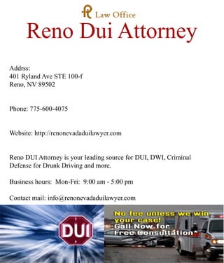 Reno Dui Attorney
Addrss:
401 Ryland Ave STE 100-f
Reno, NV 89502
Phone: 775-600-4075
Website: http://renonevadaduilawyer.com
Reno DUIReno DUI Attorney is your leading source for DUI, DWI, Criminal
Defense for Drunk Driving and more.
Business hours: Mon-Fri: 9:00 am - 5:00 pm
Contact mail: info@renonevadaduilawyer.com
 