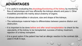 ADVANTAGES
• It is useful in evaluating the physiology/functioning of the kidney by monitoring
flow of radioisotope and how efficiently the kidneys absorb and pass it. Other
modalities provide info mainly about anatomy of organs.
• It shows abnormalities in structure, size and shape of the kidneys.
• The radioisotope material helps to differentiates between passive dilation and
obstruction.
• It is important to be done before and after renal transplantation to check for the
vascularity of the kidney to be transplanted, success of kidney treatment,
rejection of a kidney transplant.
• It is a good option if the patient has had an allergic reaction to the contrast dye
used in KUB X-rays.
 