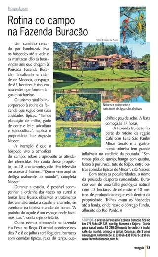 Hospedagem


Rotina do campo
na Fazenda Buracão
                                                          Fotos: Estação da Photo
     Um caminho cerca-
do por bambuzais leva
os hóspedes até a sede e
as maritacas dão as boas-
vindas aos que chegam à
Pousada Fazenda Bura-
cão. Localizado na cida-
de de Mococa, o espaço
de 85 hectares é rico em
nascentes que formam la-
gos e cachoeiras.
     O turismo rural foi in-
corporado à rotina da fa-                                        Natureza exuberante e
                                                                 nascentes de água são atrativos
zenda que segue com suas
atividades típicas. “Temos
                                                               drilha e pau de sebo. A festa
plantação de milho, gado
                                                               começa às 17 horas.
de corte e leite, avicultura
                                                                    A Fazenda Buracão faz
e suinocultura”, explica o
                                                               parte do roteiro da região
proprietário, Luiz Augusto
                                                               Café com Leite São Paulo/
Nasser.
                                                               Minas Gerais e a gastro-
     A intenção é que o
                                                               nomia mineira tem grande
hóspede viva a atmosfera
                                                influência no cardápio da pousada. “Ser-
do campo, relaxe e aproveite as ativida-
                                                vimos pão de queijo, frango com quiabo,
des oferecidas. Por conta desse propósi-
                                                leitoa à pururuca, tutu de feijão, entre ou-
to, os 18 apartamentos não têm televisão
                                                tras comidas típicas de Minas”, cita Nasser.
ou acesso à Internet. “Quem vem aqui se
                                                     Com todas as peculiaridades, o nome
desliga realmente do mundo”, completa
                                                da pousada desperta curiosidade. Bura-
Nasser.
                                                cão vem de uma falha geológica natural
     Durante a estadia, é possível acom-
                                                com 12 hectares de extensão e 40 me-
panhar a ordenha das vacas no curral e
                                                tros de profundidade que está dentro da
tomar leite fresco, observar o tratamento
                                                propriedade. Trilhas levam os hóspedes
dos animais, andar a cavalo e charrete, se
                                                até a fenda, onde nasce o córrego Fundo,
aventurar na tirolesa e andar de barco. “A
                                                afluente do Rio Pardo.
prainha do açude é um espaço onde faze-
mos luau”, conta o proprietário.
                                                SERVIÇO: o acesso à Pousada Fazenda Buracão fica no
     Outro evento promovido na fazenda          km 271,5 da SP-338, que liga Mococa a Cajuru. Diária
é a Festa na Roça. O arraial acontece nos       para casal custa R$ 290,00 (exceto feriados) e inclui
dias 7 e 8 de julho e terá fogueira, barracas   café da manhã, almoço e jantar. Crianças até 3 anos
                                                não pagam. Informaçõe: (19) 3656-1313/3678-1198 ou
com comidas típicas, reza do terço, qua-        www.fazendaburacao.com.br.

                                                                                         renoguia   23
 