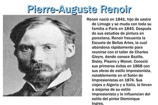 Pierre-Auguste Renoir Renoir nació en 1841, hijo de sastre de Limoge y se muda con toda su familia a París en 1845.  Después de sus estudios de pintura en porcelana, Renoir frecuenta la Escuela de Bellas Artes, la cual abandona rápidamente para reunirse con el taller de Charles Gleyre, donde conoce Bazille, Sisley, Pisarro y Monet. Conoció sus primeros éxitos en 1868 con sus obras de estilo impresionista, notablemente en el Salón de Impresionistas en 1874. Sus viajes a Algeria y a Italia, lo llevan a alejarse de su estilo impresionista y lo influencian del estilo del pintor Dominique Ingres. 