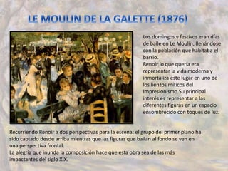 Los domingos y festivos eran días
de baile en Le Moulin, llenándose
con la población que habitaba el
barrio.
Renoir lo que quería era
representar la vida moderna y
inmortaliza este lugar en uno de
los lienzos míticos del
Impresionismo.Su principal
interés es representar a las
diferentes figuras en un espacio
ensombrecido con toques de luz.
Recurriendo Renoir a dos perspectivas para la escena: el grupo del primer plano ha
sido captado desde arriba mientras que las figuras que bailan al fondo se ven en
una perspectiva frontal.
La alegría que inunda la composición hace que esta obra sea de las más
impactantes del siglo XIX.
 