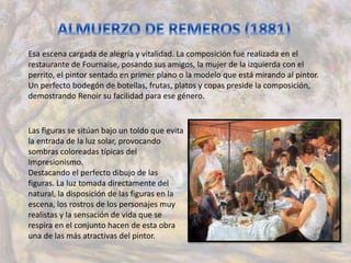 Esa escena cargada de alegría y vitalidad. La composición fue realizada en el
restaurante de Fournaise, posando sus amigos, la mujer de la izquierda con el
perrito, el pintor sentado en primer plano o la modelo que está mirando al pintor.
Un perfecto bodegón de botellas, frutas, platos y copas preside la composición,
demostrando Renoir su facilidad para ese género.
Las figuras se sitúan bajo un toldo que evita
la entrada de la luz solar, provocando
sombras coloreadas típicas del
Impresionismo.
Destacando el perfecto dibujo de las
figuras. La luz tomada directamente del
natural, la disposición de las figuras en la
escena, los rostros de los personajes muy
realistas y la sensación de vida que se
respira en el conjunto hacen de esta obra
una de las más atractivas del pintor.
 