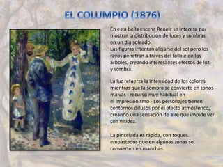 En esta bella escena Renoir se interesa por
mostrar la distribución de luces y sombras
en un día soleado.
Las figuras intentan alejarse del sol pero los
rayos penetran a través del follaje de los
árboles, creando interesantes efectos de luz
y sombra.
La luz refuerza la intensidad de los colores
mientras que la sombra se convierte en tonos
malvas - recurso muy habitual en
el Impresionismo - Los personajes tienen
contornos difusos por el efecto atmosférico,
creando una sensación de aire que impide ver
con nitidez.
La pincelada es rápida, con toques
empastados que en algunas zonas se
convierten en manchas.
 