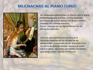 Dos burguesas adolescentes se afanan ante el piano,
interpretando una la pieza y la otra cantando.
Los rostros de ambas figuras son de gran belleza,
trazados con sobrada maestría.
Renoir interesó por las figuras femeninas en
diferentes actitudes.
Las luces que penetran por la zona de la
izquierda impactan en los vestidos de las
adolescentes, resbalando por las telas para crear
un efecto de delicada belleza. Destaca el jarrón
sobre el piano, ejecutado con rápidas pinceladas,
que otorga mayor riqueza al conjunto.
 