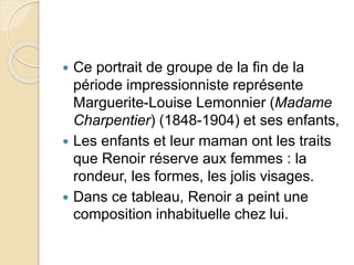  Ce portrait de groupe de la fin de la 
période impressionniste représente 
Marguerite-Louise Lemonnier (Madame 
Charpentier) (1848-1904) et ses enfants, 
 Les enfants et leur maman ont les traits 
que Renoir réserve aux femmes : la 
rondeur, les formes, les jolis visages. 
 Dans ce tableau, Renoir a peint une 
composition inhabituelle chez lui. 
 