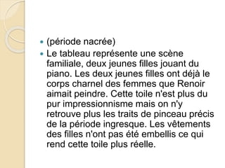  (période nacrée) 
 Le tableau représente une scène 
familiale, deux jeunes filles jouant du 
piano. Les deux jeunes filles ont déjà le 
corps charnel des femmes que Renoir 
aimait peindre. Cette toile n'est plus du 
pur impressionnisme mais on n'y 
retrouve plus les traits de pinceau précis 
de la période ingresque. Les vêtements 
des filles n'ont pas été embellis ce qui 
rend cette toile plus réelle. 
 