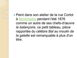  Peint dans son atelier de la rue Cortot 
à Montmartre pendant l'été 1876 
comme un autre de ses chefs-d'oeuvre 
la balançoire, ce petit tableau, pièce 
rapportée du célèbre Bal au moulin de 
la galette est remarquable à plus d'un 
titre. 
 