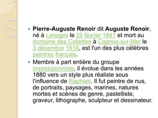  Pierre-Auguste Renoir dit Auguste Renoir, 
né à Limoges le 25 février 1841 et mort au 
domaine des Collettes à Cagnes-sur-Mer le 
3 décembre 1919, est l'un des plus célèbres 
peintres français. 
 Membre à part entière du groupe 
impressionniste, il évolue dans les années 
1880 vers un style plus réaliste sous 
l'influence de Raphaël. Il fut peintre de nus, 
de portraits, paysages, marines, natures 
mortes et scènes de genre, pastelliste, 
graveur, lithographe, sculpteur et dessinateur. 
 