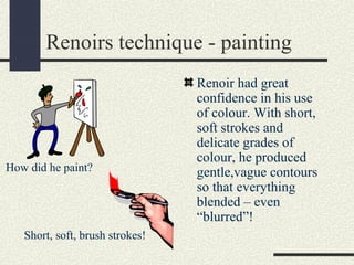 Renoirs technique - painting 
Renoir had great 
confidence in his use 
of colour. With short, 
soft strokes and 
delicate grades of 
colour, he produced 
gentle,vague contours 
so that everything 
blended – even 
“blurred”! 
How did he paint? 
Short, soft, brush strokes! 
 