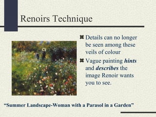 Renoirs Technique 
Details can no longer 
be seen among these 
veils of colour 
Vague painting hints 
and describes the 
image Renoir wants 
you to see. 
“Summer Landscape-Woman with a Parasol in a Garden” 
 