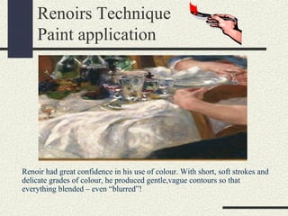 Renoirs Technique 
Paint application 
Renoir had great confidence in his use of colour. With short, soft strokes and 
delicate grades of colour, he produced gentle,vague contours so that 
everything blended – even “blurred”! 
 