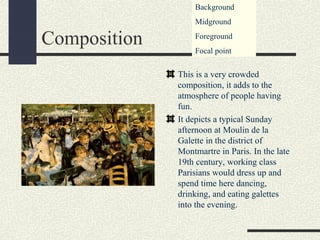 Composition 
Background 
Midground 
Foreground 
Focal point 
This is a very crowded 
composition, it adds to the 
atmosphere of people having 
fun. 
It depicts a typical Sunday 
afternoon at Moulin de la 
Galette in the district of 
Montmartre in Paris. In the late 
19th century, working class 
Parisians would dress up and 
spend time here dancing, 
drinking, and eating galettes 
into the evening. 
 