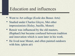 Education and influences 
 Went to Art college (Ecole des Beaux Arts) 
 Studied under Charles Gleyre, Met other 
impressionists (Sisley, bazille, Monet) 
 Renoir was influenced by the old masters, 
(Raphael) but became confused between tradition 
and innovation which is seen later in his work. 
 He lived near Monet, and often painted outdoors 
with him. (plein air) 
 