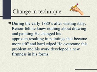 Change in technique 
During the early 1880’s after visiting italy, 
Renoir felt he knew nothing about drawing 
and painting.He changed his 
approach,resulting in paintings that became 
more stiff and hard edged.He overcame this 
problem and his work developed a new 
firmness in his forms. 
 