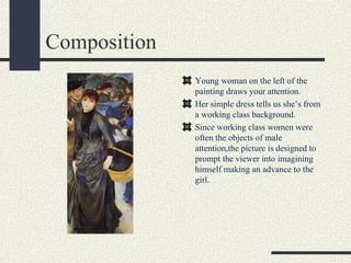 Composition 
Young woman on the left of the 
painting draws your attention. 
Her simple dress tells us she’s from 
a working class background. 
Since working class women were 
often the objects of male 
attention,the picture is designed to 
prompt the viewer into imagining 
himself making an advance to the 
girl. 
 