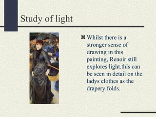 Study of light 
Whilst there is a 
stronger sense of 
drawing in this 
painting, Renoir still 
explores light.this can 
be seen in detail on the 
ladys clothes as the 
drapery folds. 
 