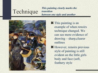 Technique 
This painting clearly marks the 
transition 
between one style and another 
This painting is an 
example of when renoirs 
technique changed. We 
can see more evidence of 
drawing – sharp,clearer 
outlines 
However, renoirs previous 
style of painting is still 
evident on the little girls 
body and face (soft, 
feathery style 
 