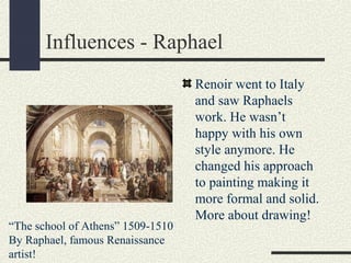 Influences - Raphael 
Renoir went to Italy 
and saw Raphaels 
work. He wasn’t 
happy with his own 
style anymore. He 
changed his approach 
to painting making it 
more formal and solid. 
More about drawing! 
“The school of Athens” 1509-1510 
By Raphael, famous Renaissance 
artist! 
 