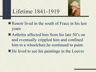 Lifetime 1841-1919 
Renoir lived in the south of Frace in his last 
years 
Arthritis affected him from his late 50’s on 
and eventually crippled him and confined 
him to a wheelchair,he continued to paint. 
He lived to see his paintings in the Louvre 
 