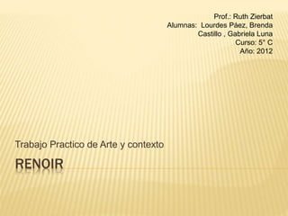 Trabajo Practico de Arte y contexto 
RENOIR 
Prof.: Ruth Zierbat 
Alumnas: Lourdes Páez, Brenda 
Castillo , Gabriela Luna 
Curso: 5° C 
Año: 2012 
 