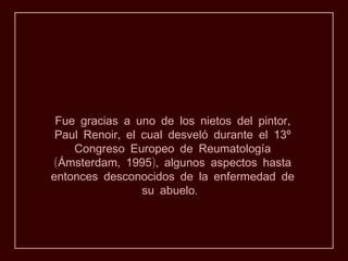 Fue gracias a uno de los nietos del pintor,
 Paul Renoir, el cual desveló durante el 13º
    Congreso Europeo de Reumatología
(Ámsterdam, 1995), algunos aspectos hasta
entonces desconocidos de la enfermedad de
                 su abuelo.
 
