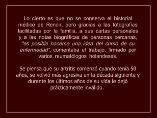 Lo cierto es que no se conserva el historial
médico de Renoir, pero gracias a las fotografías
facilitadas por la familia, a sus cartas personales
 y a las notas biográficas de personas cercanas,
  "es posible hacerse una idea del curso de su
 enfermedad", comentaba el trabajo, firmado por
          varios reumatólogos holandeses.

 Se piensa que su artritis comenzó cuando tenía 50
años, se volvió más agresiva en la década siguiente y
     durante los últimos años de su vida le dejó
               prácticamente inválido.
 