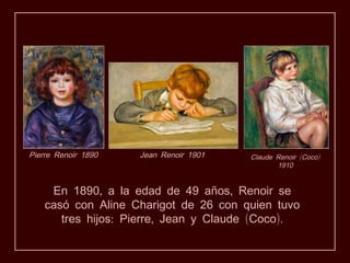 Pierre Renoir 1890   Jean Renoir 1901   Claude Renoir (Coco)
                                               1910


     En 1890, a la edad de 49 años, Renoir se
    casó con Aline Charigot de 26 con quien tuvo
       tres hijos: Pierre, Jean y Claude (Coco).
 