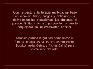 Con respecto a la terapia recibida, se basó
  en ejercicio físico, purgas y antipirina, un
derivado de las pirazolonas. No obstante, al
parecer limitaba su uso porque temía que le
   perjudicara en su creatividad artística.


  También pasaba largas temporadas con su
 familia en algunos balnearios del Sur (Vichy,
  Bourbonne-les-Bains, y Aix-les-Bains) para
            beneficiarse del calor.
 