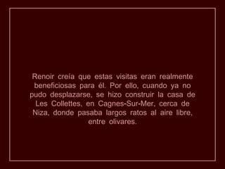 Renoir creía que estas visitas eran realmente
 beneficiosas para él. Por ello, cuando ya no
pudo desplazarse, se hizo construir la casa de
  Les Collettes, en Cagnes-Sur-Mer, cerca de
 Niza, donde pasaba largos ratos al aire libre,
                  entre olivares.
 