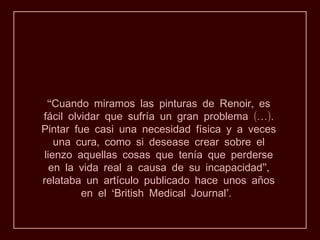 “Cuando miramos las pinturas de Renoir, es
fácil olvidar que sufría un gran problema (…).
Pintar fue casi una necesidad física y a veces
   una cura, como si desease crear sobre el
lienzo aquellas cosas que tenía que perderse
  en la vida real a causa de su incapacidad”,
relataba un artículo publicado hace unos años
         en el ‘British Medical Journal’.
 