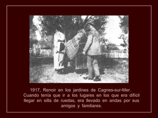 1917, Renoir en los jardines de Cagnes-sur-Mer.
Cuando tenía que ir a los lugares en los que era difícil
llegar en silla de ruedas, era llevado en andas por sus
                   amigos y familiares.
 