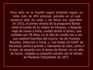 Pero esto no le impidió seguir pintando según su
   nieto más de 400 pinturas, período en el cual
 tampoco dejó de viajar y de liarse sus cigarrillos.
   En 1915, el primer verano de la posguerra Renoir
  visitó la tumba de su madre en Essoyes, y después
  viajó de nuevo a París, ciudad donde el pintor, que
  contaba con 78 años, en la silla de ruedas fue a ver
   sus cuadros favoritos del Louvre: los de François
Boucher, Delacroix y Corot, y “Las bodas de Caná” de
Veronese, pintura grande y rebosante de color, junto a
la que, de acuerdo con el deseo de Renoir, en un sitio
 de honor, colgaba su pequeño estudio con el retrato
             de Madame Charpentier de 1877.
 
