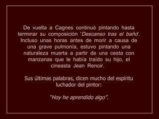 De vuelta a Cagnes continuó pintando hasta
terminar su composición 'Descanso tras el baño'.
 Incluso unas horas antes de morir a causa de
    una grave pulmonía, estuvo pintando una
   naturaleza muerta a partir de una cesta con
    manzanas que le había traído su hijo, el
              cineasta Jean Renoir.

  Sus últimas palabras, dicen mucho del espíritu
               luchador del pintor:

            “Hoy he aprendido algo”.
 