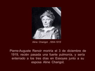 Aline Charigot ,1854-1915


Pierre-Auguste Renoir moriría el 3 de diciembre de
 1919, recién pasada una fuerte pulmonía, y sería
 enterrado a los tres días en Essoyes junto a su
              esposa Aline Charigot.
 