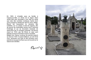 En 1903, il s'installe avec sa famille à  Cagnes-sur-Mer , le climat de la région étant censé être plus favorable à son état de santé que celui des contrées nordiques. Après avoir connu plusieurs résidences dans le vieux village, Renoir fait l'acquisition du domaine des Collettes, sur un coteau à l'est de Cagnes, afin de sauver les vénérables oliviers dont il admirait l'ombrage et qui se trouvaient menacés de destruction par un acheteur potentiel  Sa femme meurt en 1915, ses fils  Pierre  et  Jean  sont blessés durant la  Première Guerre mondiale . Malgré tout, Renoir continue de peindre jusqu'à sa mort en 1919. Il aurait d'ailleurs, sur son lit de mort, demandé une toile et des pinceaux pour peindre la bouquet de fleurs qui se trouvait sur le rebord de la fenêtre 