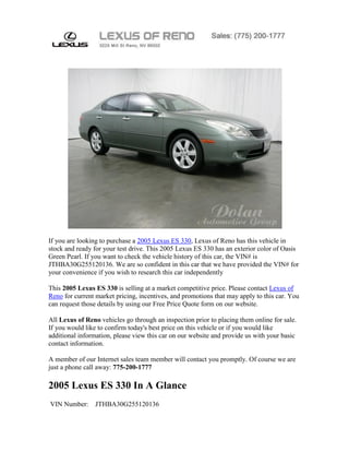 If you are looking to purchase a 2005 Lexus ES 330, Lexus of Reno has this vehicle in
stock and ready for your test drive. This 2005 Lexus ES 330 has an exterior color of Oasis
Green Pearl. If you want to check the vehicle history of this car, the VIN# is
JTHBA30G255120136. We are so confident in this car that we have provided the VIN# for
your convenience if you wish to research this car independently

This 2005 Lexus ES 330 is selling at a market competitive price. Please contact Lexus of
Reno for current market pricing, incentives, and promotions that may apply to this car. You
can request those details by using our Free Price Quote form on our website.

All Lexus of Reno vehicles go through an inspection prior to placing them online for sale.
If you would like to confirm today's best price on this vehicle or if you would like
additional information, please view this car on our website and provide us with your basic
contact information.

A member of our Internet sales team member will contact you promptly. Of course we are
just a phone call away: 775-200-1777

2005 Lexus ES 330 In A Glance
VIN Number:     JTHBA30G255120136
 